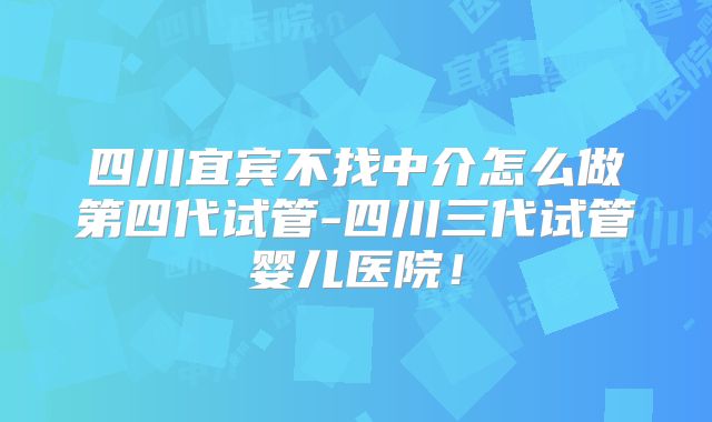 四川宜宾不找中介怎么做第四代试管-四川三代试管婴儿医院!