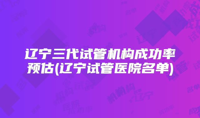 辽宁三代试管机构成功率预估(辽宁试管医院名单)