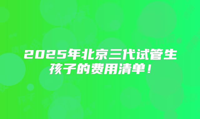 2025年北京三代试管生孩子的费用清单！