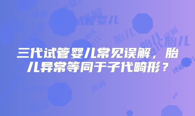 三代试管婴儿常见误解，胎儿异常等同于子代畸形？