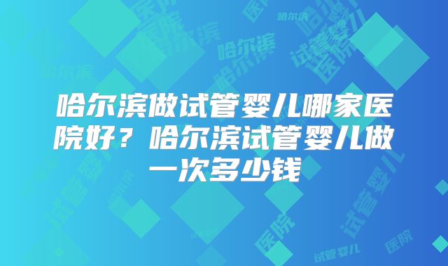 哈尔滨做试管婴儿哪家医院好？哈尔滨试管婴儿做一次多少钱