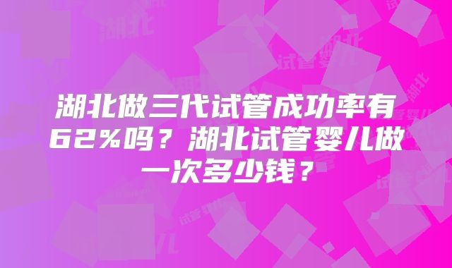 湖北做三代试管成功率有62%吗?湖北试管婴儿做一次多少钱?