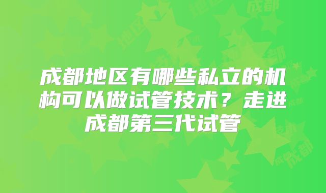成都地区有哪些私立的机构可以做试管技术?走进成都第三代试管