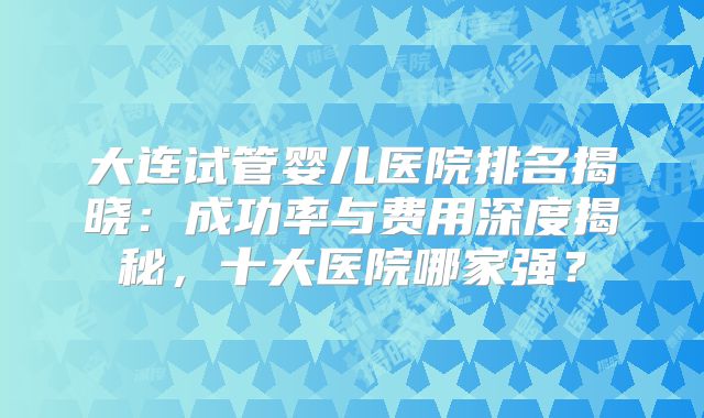 大连试管婴儿医院排名揭晓:成功率与费用深度揭秘,十大医院哪家强?