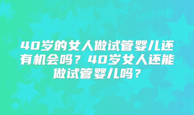 40岁的女人做试管婴儿还有机会吗?40岁女人还能做试管婴儿吗?