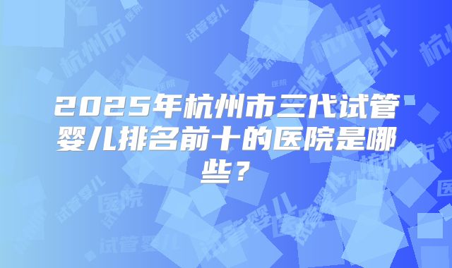 2025年杭州市三代试管婴儿排名前十的医院是哪些?