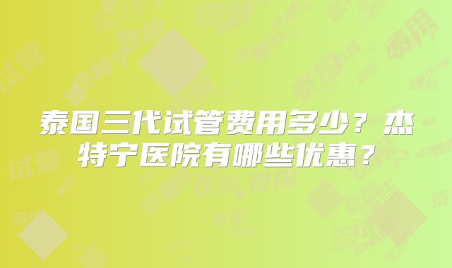 泰国三代试管费用多少?杰特宁医院有哪些优惠?