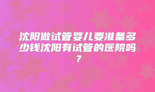 沈阳做试管婴儿要准备多少钱沈阳有试管的医院吗?