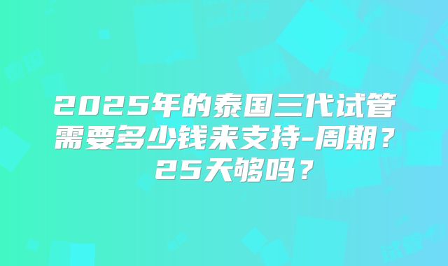 2025年的泰国三代试管需要多少钱来支持-周期? 25天够吗?