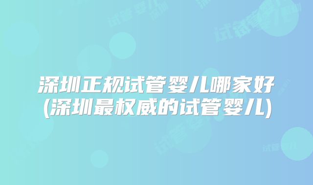 深圳正规试管婴儿哪家好(深圳最权威的试管婴儿)