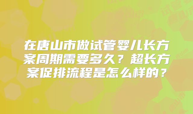 在唐山市做试管婴儿长方案周期需要多久？超长方案促排流程是怎么样的？