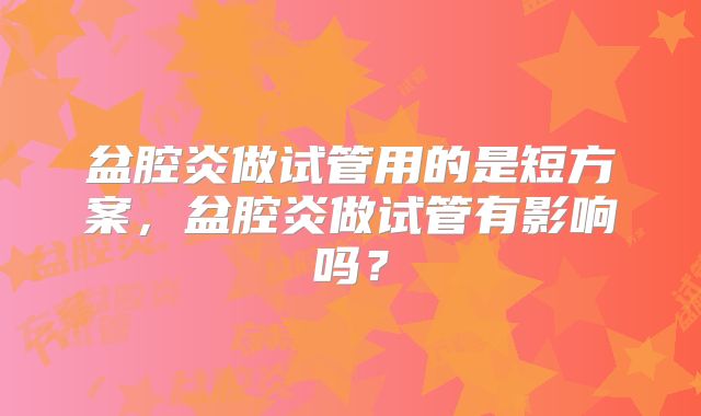 盆腔炎做试管用的是短方案，盆腔炎做试管有影响吗？