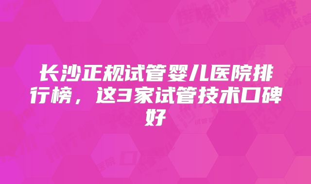 长沙正规试管婴儿医院排行榜，这3家试管技术口碑好