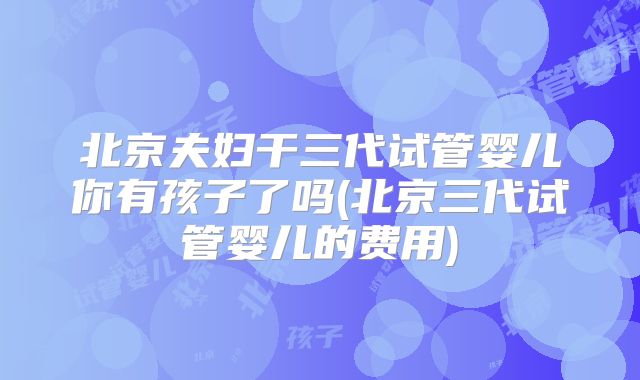北京夫妇干三代试管婴儿你有孩子了吗(北京三代试管婴儿的费用)
