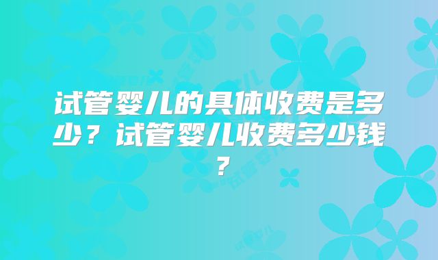 试管婴儿的具体收费是多少？试管婴儿收费多少钱？