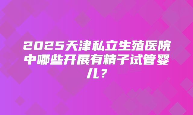 2025天津私立生殖医院中哪些开展有精子试管婴儿？