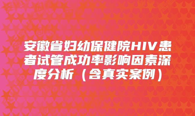 安徽省妇幼保健院HIV患者试管成功率影响因素深度分析(含真实案例)