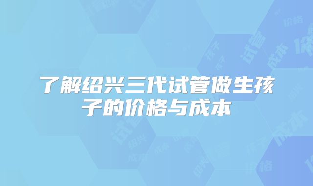 了解绍兴三代试管做生孩子的价格与成本