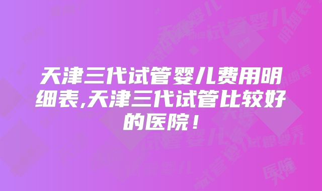 天津三代试管婴儿费用明细表,天津三代试管比较好的医院!