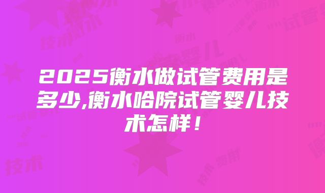 2025衡水做试管费用是多少,衡水哈院试管婴儿技术怎样!