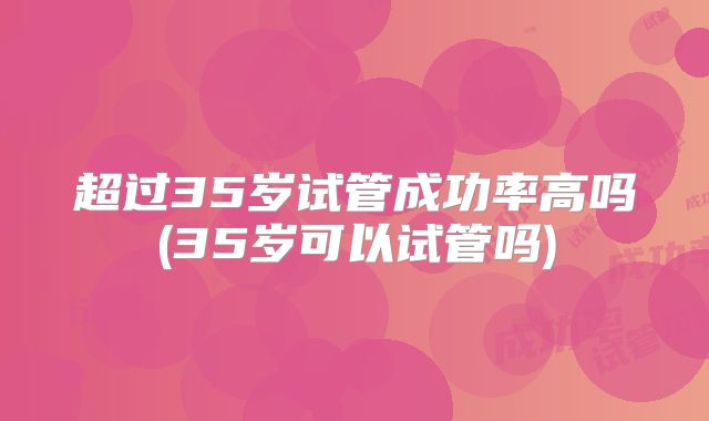 超过35岁试管成功率高吗(35岁可以试管吗)