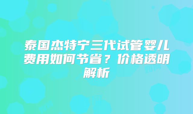 泰国杰特宁三代试管婴儿费用如何节省?价格透明解析
