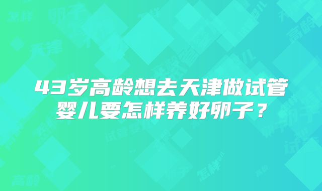 43岁高龄想去天津做试管婴儿要怎样养好卵子？