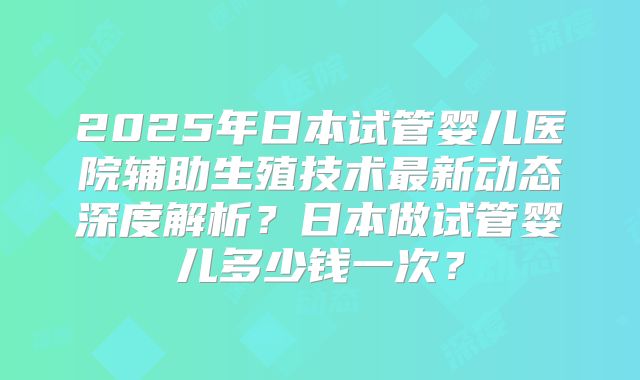 2025年日本试管婴儿医院辅助生殖技术最新动态深度解析？日本做试管婴儿多少钱一次？