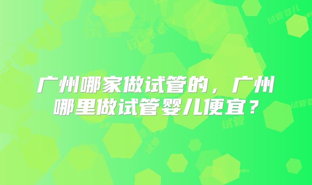 广州哪家做试管的,广州哪里做试管婴儿便宜?