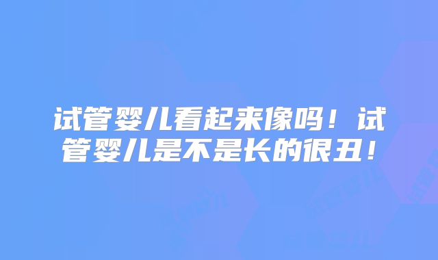 试管婴儿看起来像吗!试管婴儿是不是长的很丑!