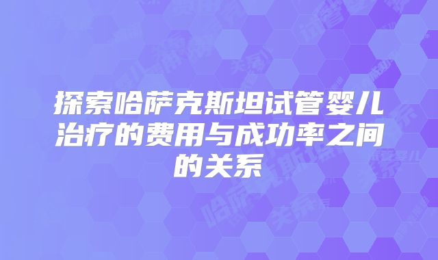 探索哈萨克斯坦试管婴儿治疗的费用与成功率之间的关系