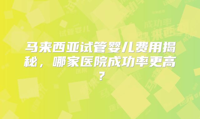 马来西亚试管婴儿费用揭秘，哪家医院成功率更高？
