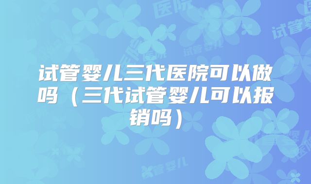 试管婴儿三代医院可以做吗(三代试管婴儿可以报销吗)