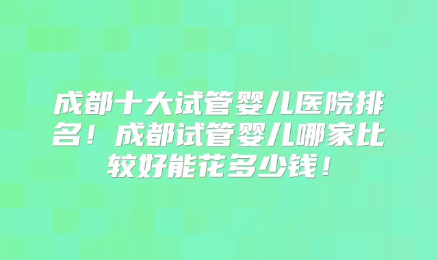 成都十大试管婴儿医院排名！成都试管婴儿哪家比较好能花多少钱！