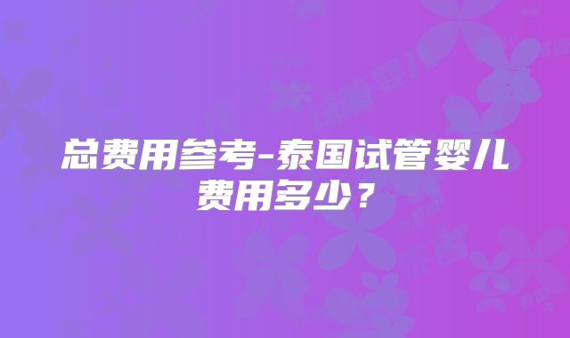 总费用参考-泰国试管婴儿费用多少？