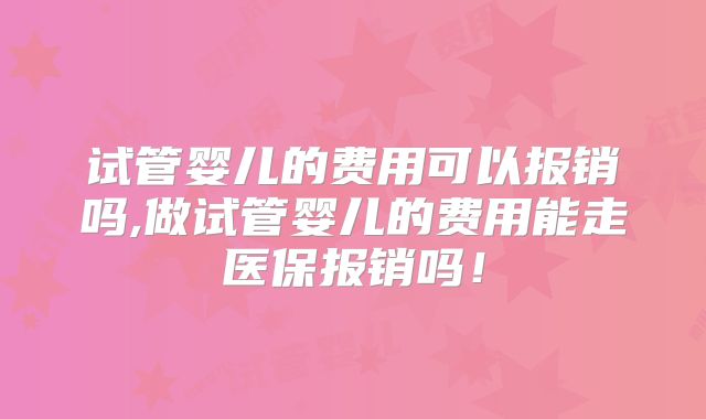 试管婴儿的费用可以报销吗,做试管婴儿的费用能走医保报销吗!