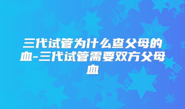 三代试管为什么查父母的血-三代试管需要双方父母血