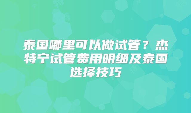 泰国哪里可以做试管？杰特宁试管费用明细及泰国选择技巧