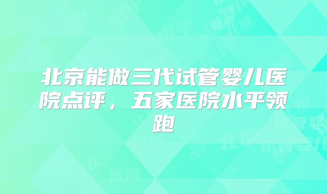 北京能做三代试管婴儿医院点评,五家医院水平领跑