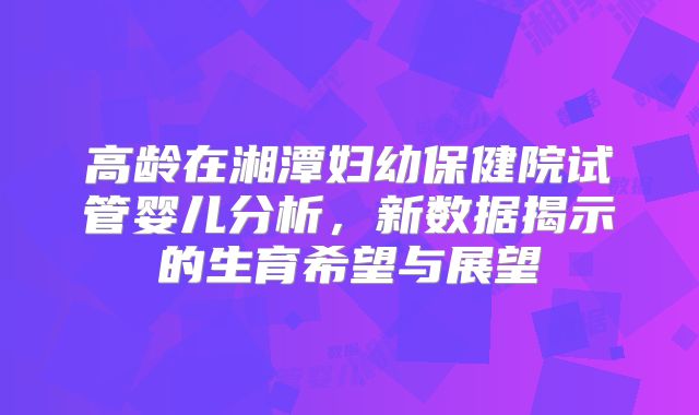 高龄在湘潭妇幼保健院试管婴儿分析,新数据揭示的生育希望与展望