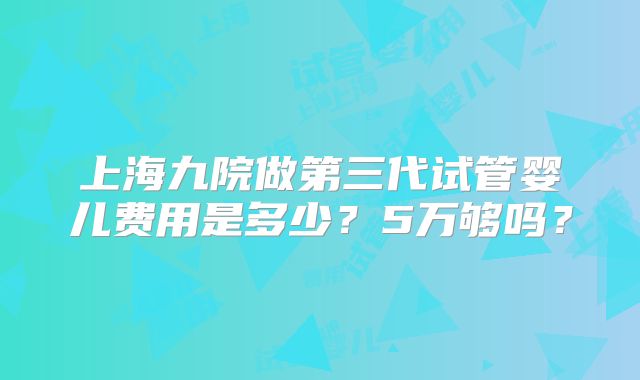 上海九院做第三代试管婴儿费用是多少?5万够吗?