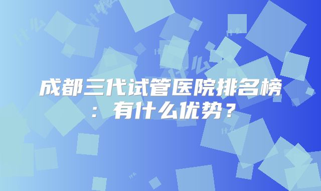 成都三代试管医院排名榜：有什么优势？