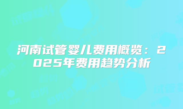 河南试管婴儿费用概览:2025年费用趋势分析