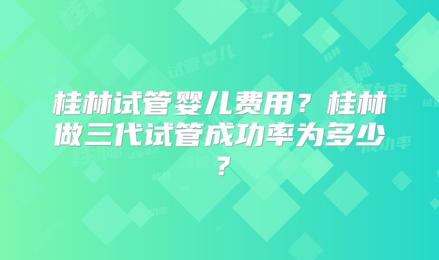 桂林试管婴儿费用?桂林做三代试管成功率为多少?