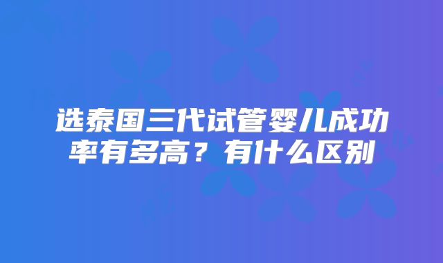 选泰国三代试管婴儿成功率有多高?有什么区别