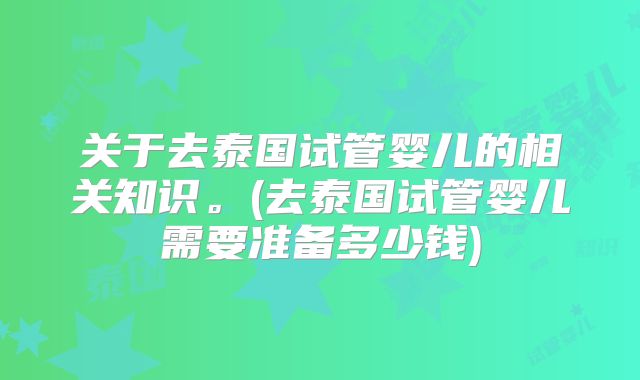 关于去泰国试管婴儿的相关知识。(去泰国试管婴儿需要准备多少钱)