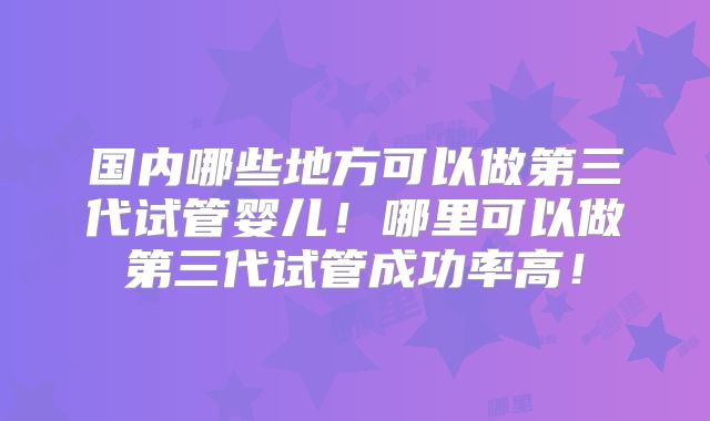 国内哪些地方可以做第三代试管婴儿!哪里可以做第三代试管成功率高!