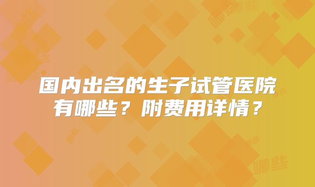 国内出名的生子试管医院有哪些?附费用详情?