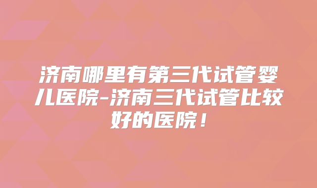 济南哪里有第三代试管婴儿医院-济南三代试管比较好的医院！