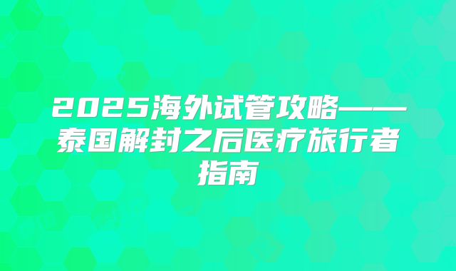 2025海外试管攻略——泰国解封之后医疗旅行者指南